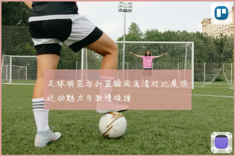 足球明星与扣篮瞬间高清对比展现运动魅力与激情碰撞