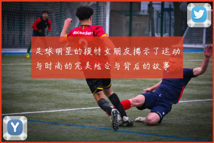 足球明星的模特女朋友揭示了运动与时尚的完美结合与背后的故事