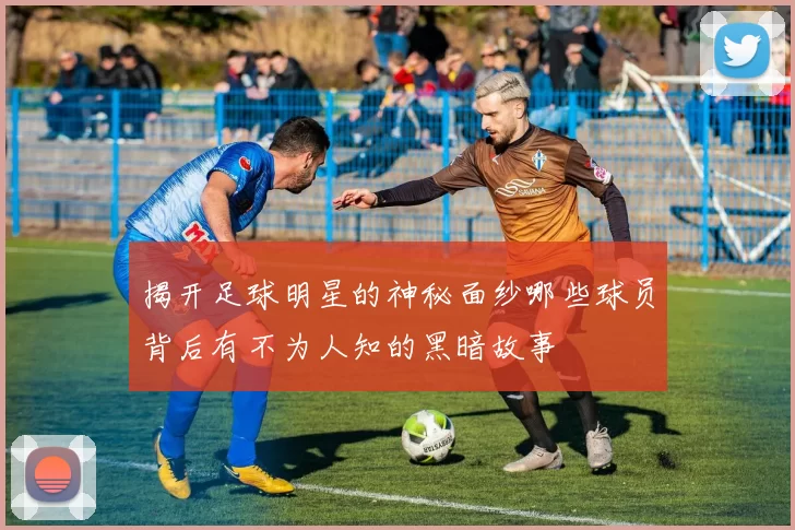 揭开足球明星的神秘面纱哪些球员背后有不为人知的黑暗故事