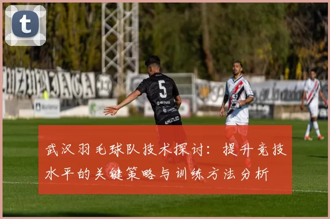 武汉羽毛球队技术探讨：提升竞技水平的关键策略与训练方法分析