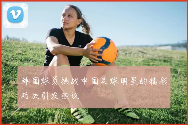 韩国球员挑战中国足球明星的精彩对决引发热议