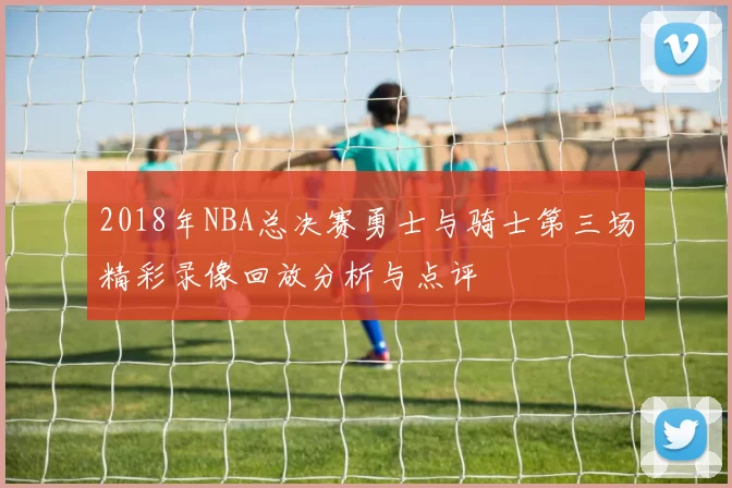2018年NBA总决赛勇士与骑士第三场精彩录像回放分析与点评