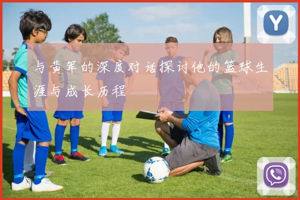 与黄军的深度对话探讨他的篮球生涯与成长历程
