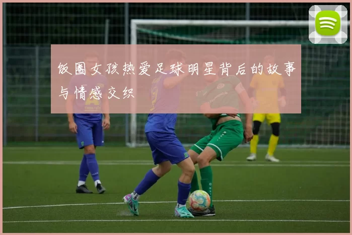 饭圈女孩热爱足球明星背后的故事与情感交织