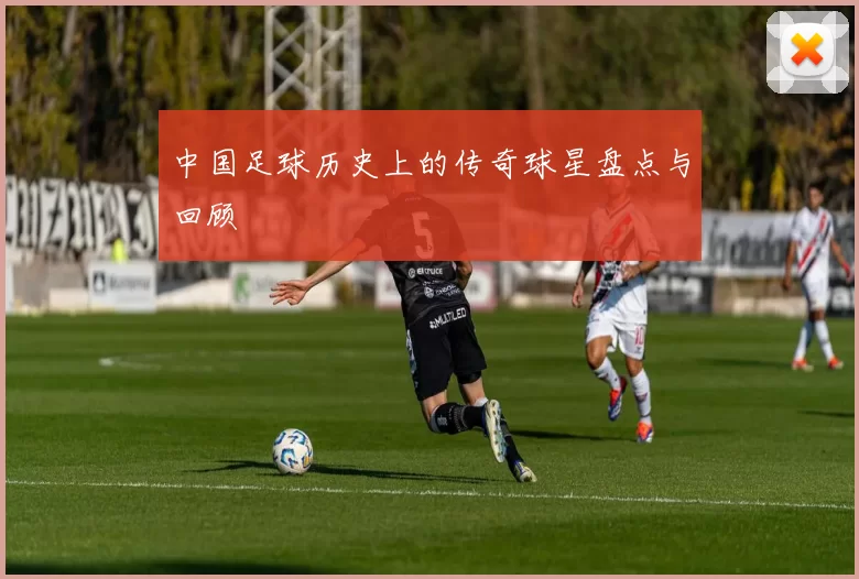 中国足球历史上的传奇球星盘点与回顾