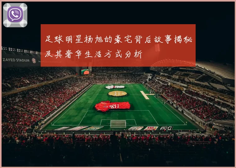 足球明星杨旭的豪宅背后故事揭秘及其奢华生活方式分析