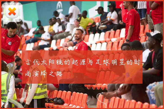 古代太阳镜的起源与足球明星的时尚演绎之路