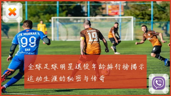 全球足球明星退役年龄排行榜揭示运动生涯的秘密与传奇